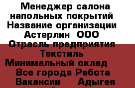 Менеджер салона напольных покрытий › Название организации ­ Астерлин, ООО › Отрасль предприятия ­ Текстиль › Минимальный оклад ­ 1 - Все города Работа » Вакансии   . Адыгея респ.,Адыгейск г.